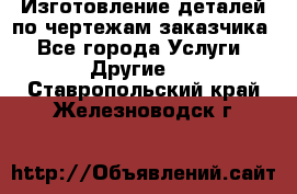 Изготовление деталей по чертежам заказчика - Все города Услуги » Другие   . Ставропольский край,Железноводск г.